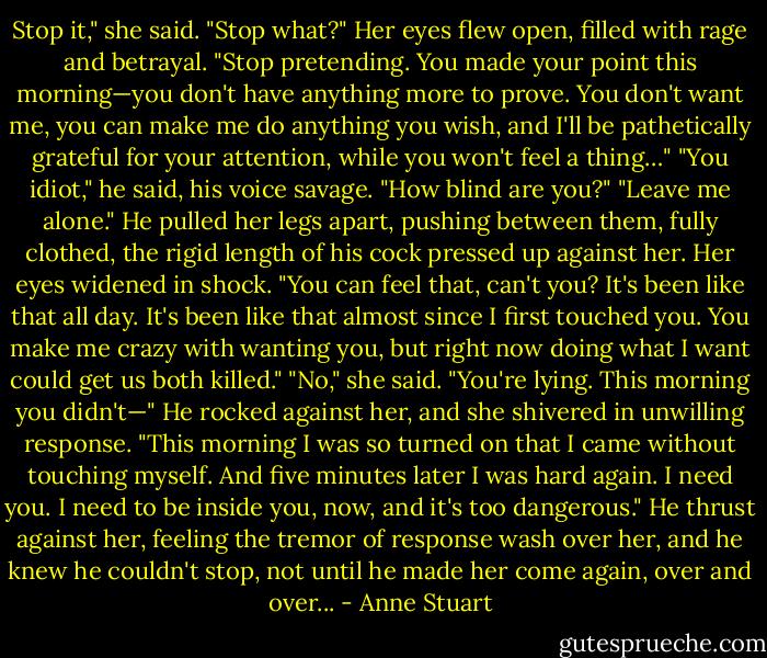 Stop it," she said.<br />"Stop what?"<br />Her eyes flew open, filled with rage and betrayal. "Stop pretending. You made<br />your point this morning—you don't have anything more to prove. You don't want me, you can make me do anything you wish, and I'll be pathetically grateful for your attention, while you won't feel a thing…"<br />"You idiot," he said, his voice savage. "How blind are you?"<br />"Leave me alone."<br />He pulled her legs apart, pushing between them, fully clothed, the rigid length of his cock pressed up against her. Her eyes widened in shock.<br />"You can feel that, can't you? It's been like that all day. It's been like that almost since I first touched you. You make me crazy with wanting you, but right now doing what I want could get us both killed."<br />"No," she said. "You're lying. This morning you didn't—"<br />He rocked against her, and she shivered in unwilling response. "This morning I<br />was so turned on that I came without touching myself. And five minutes later I was hard again. I need you. I need to be inside you, now, and it's too dangerous." He thrust against her, feeling the tremor of response wash over her, and he knew he couldn't stop, not until he made her come again, over and over... - Anne Stuart
