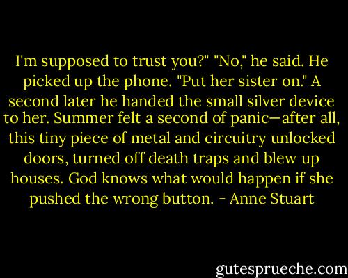 I'm supposed to trust you?"<br />"No," he said. He picked up the phone. "Put her sister on." A second later he<br />handed the small silver device to her.<br />Summer felt a second of panic—after all, this tiny piece of metal and circuitry<br />unlocked doors, turned off death traps and blew up houses. God knows what would<br />happen if she pushed the wrong button. - Anne Stuart