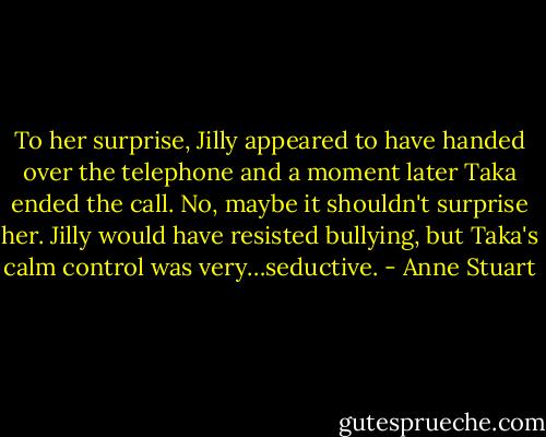 To her surprise, Jilly appeared to have handed over the telephone and a moment<br />later Taka ended the call. No, maybe it shouldn't surprise her. Jilly would have resisted bullying, but Taka's calm control was very…seductive. - Anne Stuart