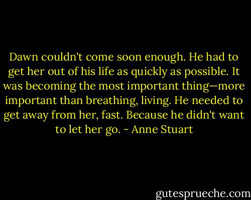 Dawn couldn't come soon enough. He had to get her out of his life as quickly as<br />possible. It was becoming the most important thing—more important than breathing, living. He needed to get away from her, fast. Because he didn't want to let her go. - Anne Stuart