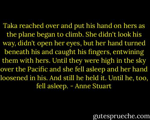 Taka reached over and put his hand on hers as the plane began to climb. She didn't look his way, didn't open her eyes, but her hand turned beneath his and caught his fingers, entwining them with hers. Until they were high in the sky over the Pacific and she fell asleep and her hand loosened in his.<br />And still he held it. Until he, too, fell asleep. - Anne Stuart