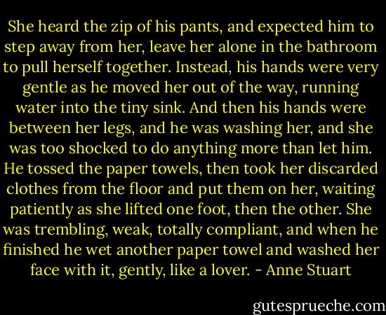 She heard the zip of his pants, and expected him to step away from her, leave her alone in the bathroom to pull herself together. Instead, his hands were very gentle as he moved her out of the way, running water into the tiny sink.<br />And then his hands were between her legs, and he was washing her, and she was too shocked to do anything more than let him. He tossed the paper towels, then took her discarded clothes from the floor and put them on her, waiting patiently as she lifted one foot, then the other. She was trembling, weak, totally compliant, and when he finished he wet another paper towel and washed her face with it, gently, like a lover. - Anne Stuart