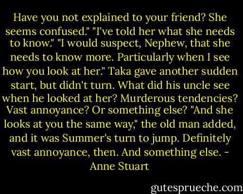Have you not explained to your friend? She seems confused."<br />"I've told her what she needs to know."<br />"I would suspect, Nephew, that she needs to know more. Particularly when I see<br />how you look at her."<br />Taka gave another sudden start, but didn't turn. What did his uncle see when he looked at her? Murderous tendencies? Vast annoyance? Or something else?<br />"And she looks at you the same way," the old man added, and it was Summer's<br />turn to jump. Definitely vast annoyance, then. And something else. - Anne Stuart