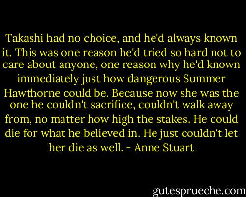 Takashi had no choice, and he'd always known it. This was one reason he'd tried<br />so hard not to care about anyone, one reason why he'd known immediately just how dangerous Summer Hawthorne could be. Because now she was the one he couldn't sacrifice, couldn't walk away from, no matter how high the stakes. He could die for what he believed in. He just couldn't let her die as well. - Anne Stuart