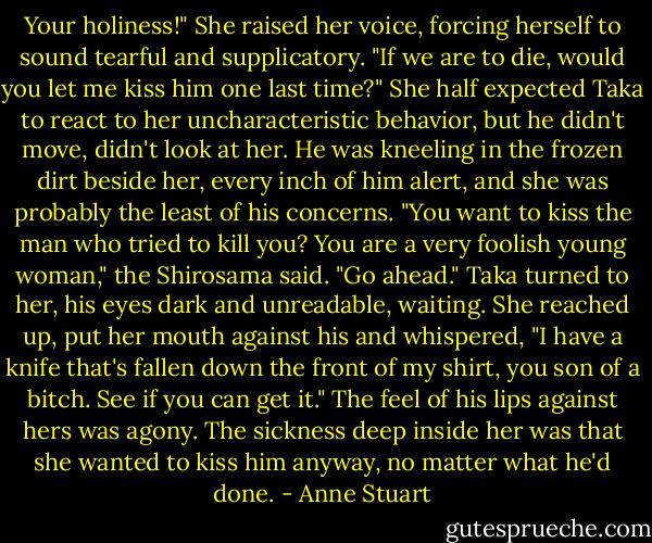 Your holiness!" She raised her voice, forcing herself to sound tearful and<br />supplicatory. "If we are to die, would you let me kiss him one last time?"<br />She half expected Taka to react to her uncharacteristic behavior, but he didn't<br />move, didn't look at her. He was kneeling in the frozen dirt beside her, every inch of him alert, and she was probably the least of his concerns.<br />"You want to kiss the man who tried to kill you? You are a very foolish young<br />woman," the Shirosama said. "Go ahead."<br />Taka turned to her, his eyes dark and unreadable, waiting. She reached up, put her mouth against his and whispered, "I have a knife that's fallen down the front of my shirt, you son of a bitch. See if you can get it." The feel of his lips against hers was agony. The sickness deep inside her was that she wanted to kiss him anyway, no matter what he'd done. - Anne Stuart