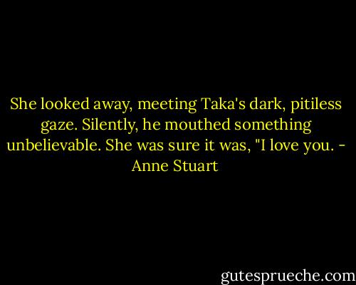 She looked away, meeting Taka's dark, pitiless gaze. Silently, he mouthed something unbelievable. She was sure it was, "I love you. - Anne Stuart