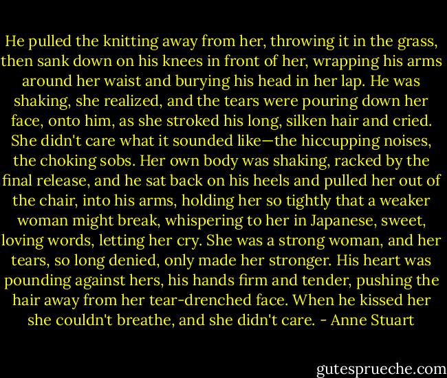 He pulled the knitting away from her, throwing it in the grass, then sank down on his knees in front of her, wrapping his arms around her waist and burying his head in her lap. He was shaking, she realized, and the tears were pouring down her face, onto him, as she stroked his long, silken hair and cried.<br />She didn't care what it sounded like—the hiccupping noises, the choking sobs.<br />Her own body was shaking, racked by the final release, and he sat back on his heels and pulled her out of the chair, into his arms, holding her so tightly that a weaker woman might break, whispering to her in Japanese, sweet, loving words, letting her cry.<br />She was a strong woman, and her tears, so long denied, only made her stronger.<br />His heart was pounding against hers, his hands firm and tender, pushing the hair away from her tear-drenched face. When he kissed her she couldn't breathe, and she didn't care. - Anne Stuart