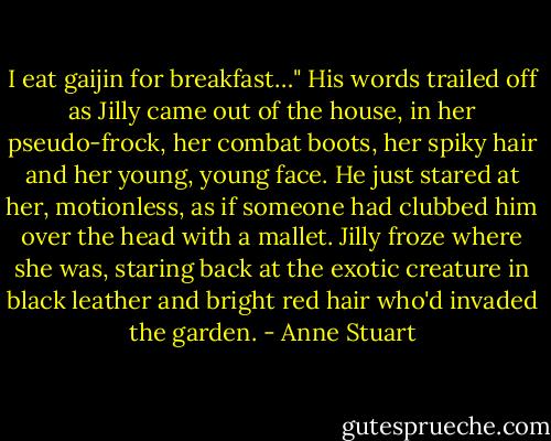 I eat gaijin for breakfast…" His words trailed off as Jilly came out of the house, in her pseudo-frock, her combat boots, her spiky hair and her young, young face. He just stared at her, motionless, as if someone had clubbed him over the head with a mallet.<br />Jilly froze where she was, staring back at the exotic creature in black leather and bright red hair who'd invaded the garden. - Anne Stuart