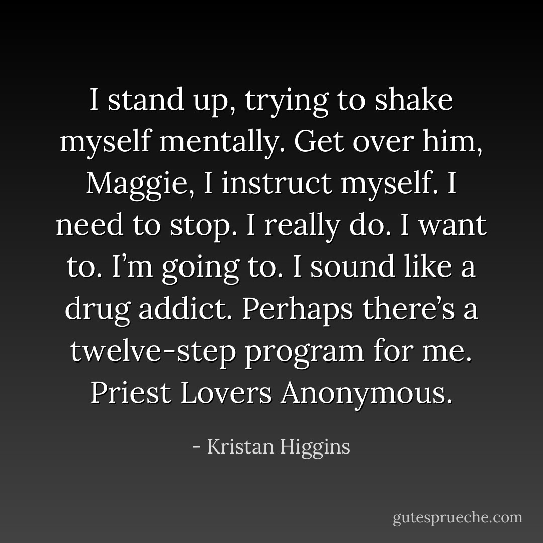 I stand up, trying to shake myself mentally. Get over him, Maggie, I instruct myself. I need to stop. I really do. I want to. I’m going to. I sound like a drug addict. Perhaps there’s a twelve-step program for me. Priest Lovers Anonymous. - Kristan Higgins