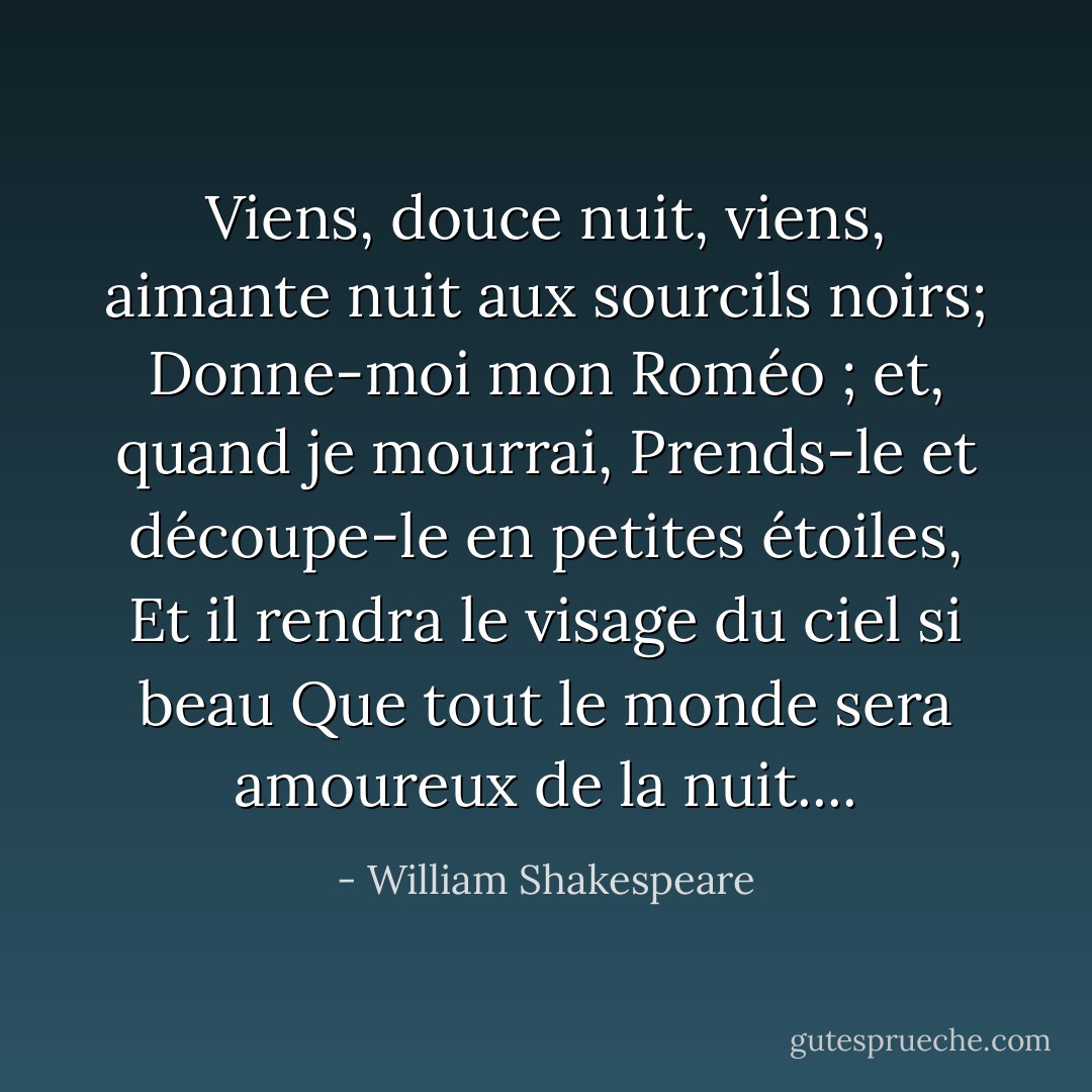 Viens, douce nuit, viens, aimante nuit aux sourcils noirs;<br />Donne-moi mon Roméo ; et, quand je mourrai,<br />Prends-le et découpe-le en petites étoiles,<br />Et il rendra le visage du ciel si beau<br />Que tout le monde sera amoureux de la nuit.... - William Shakespeare