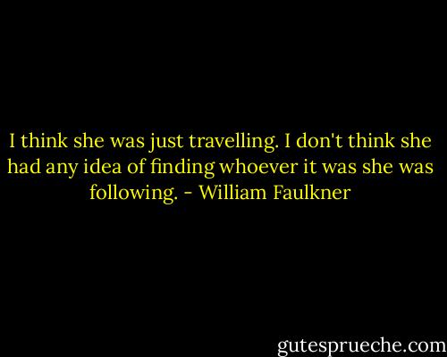 I think she was just travelling. I don't think she had any idea of finding whoever it was she was following. - William Faulkner