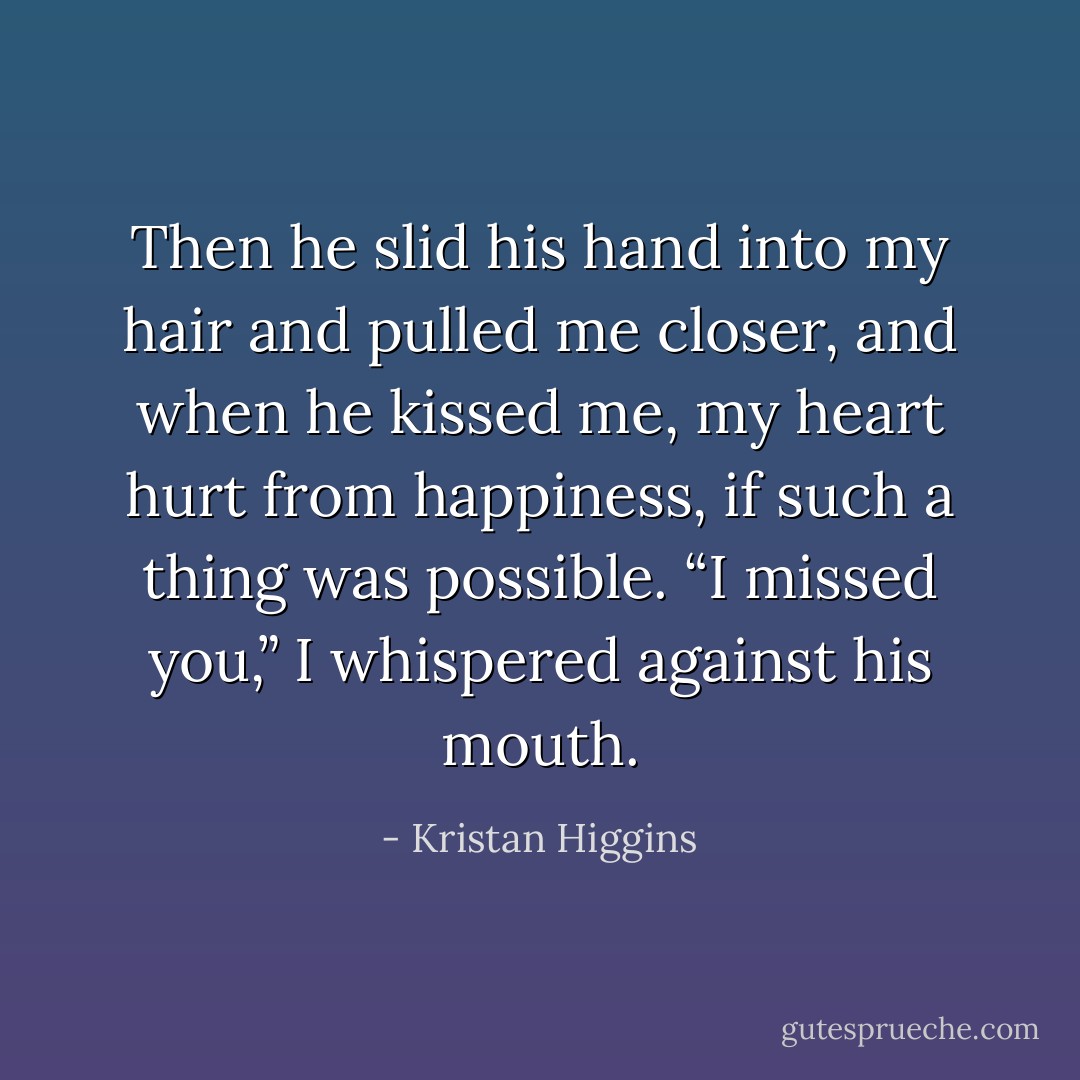 Then he slid his hand into my hair and pulled me closer, and when he kissed me, my heart hurt from happiness, if such a thing was possible. “I missed you,” I whispered against his mouth. - Kristan Higgins