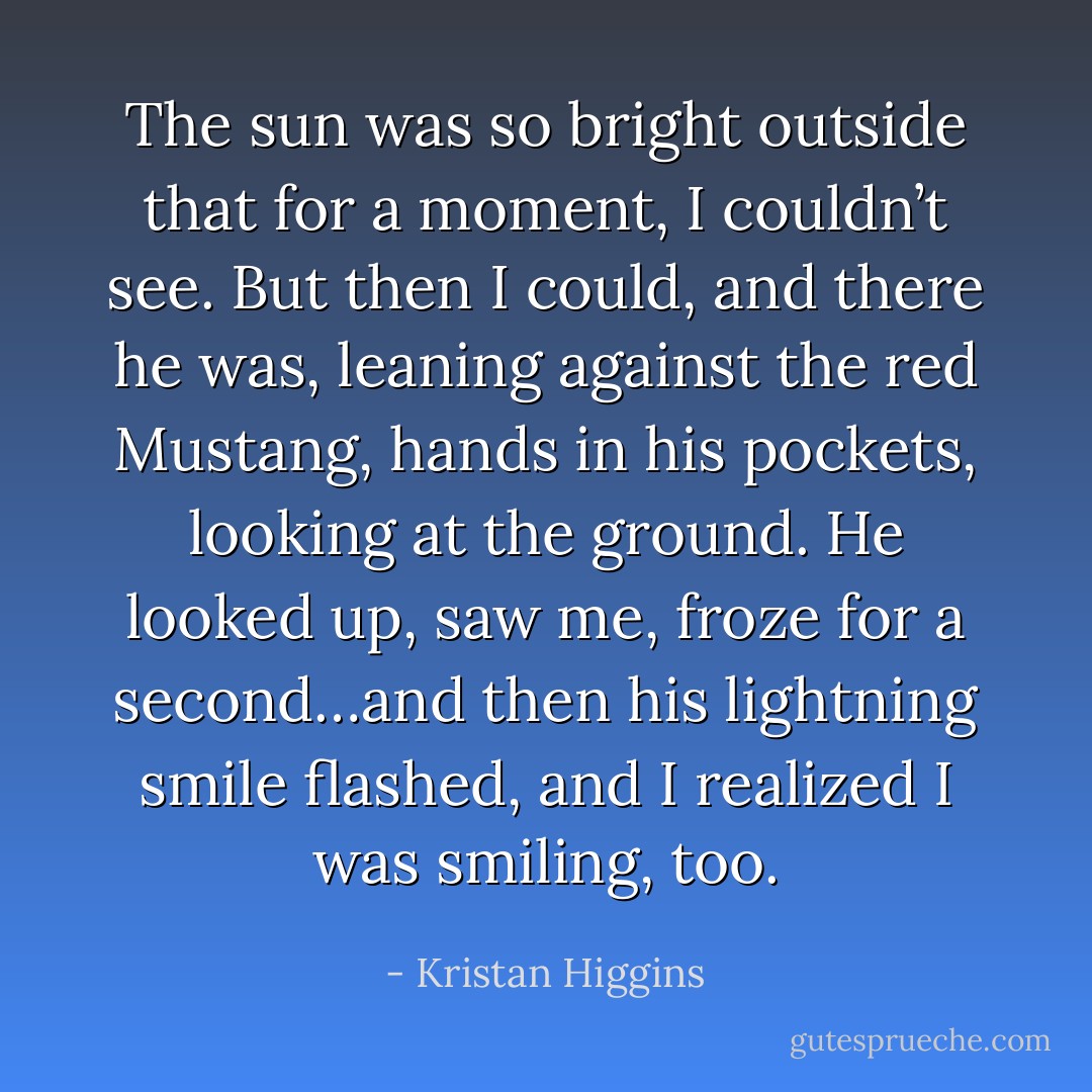 The sun was so bright outside that for a moment, I couldn’t see. But then I could, and there he was, leaning against the red Mustang, hands in his pockets, looking at the ground. He looked up, saw me, froze for a second…and then his lightning smile flashed, and I realized I was smiling, too. - Kristan Higgins