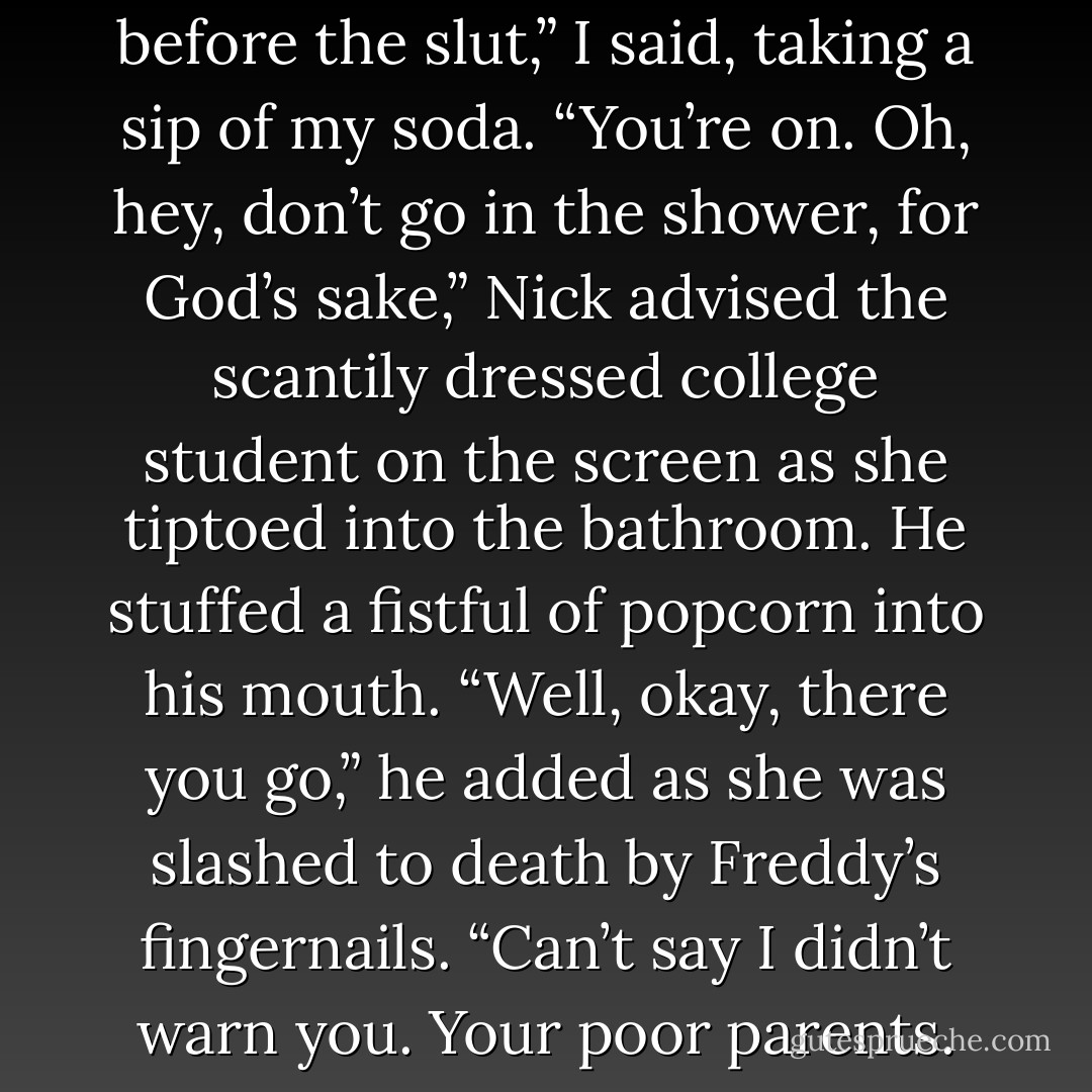 Ten bucks says the virgin dies before the slut,” I said, taking a sip of my soda.<br />“You’re on. Oh, hey, don’t go in the shower, for God’s sake,” Nick advised the scantily dressed college student on the screen as she tiptoed into the bathroom. He stuffed a fistful of popcorn into his mouth. “Well, okay, there you go,” he added as she was slashed to death by Freddy’s fingernails. “Can’t say I didn’t warn you. Your poor parents. - Kristan Higgins