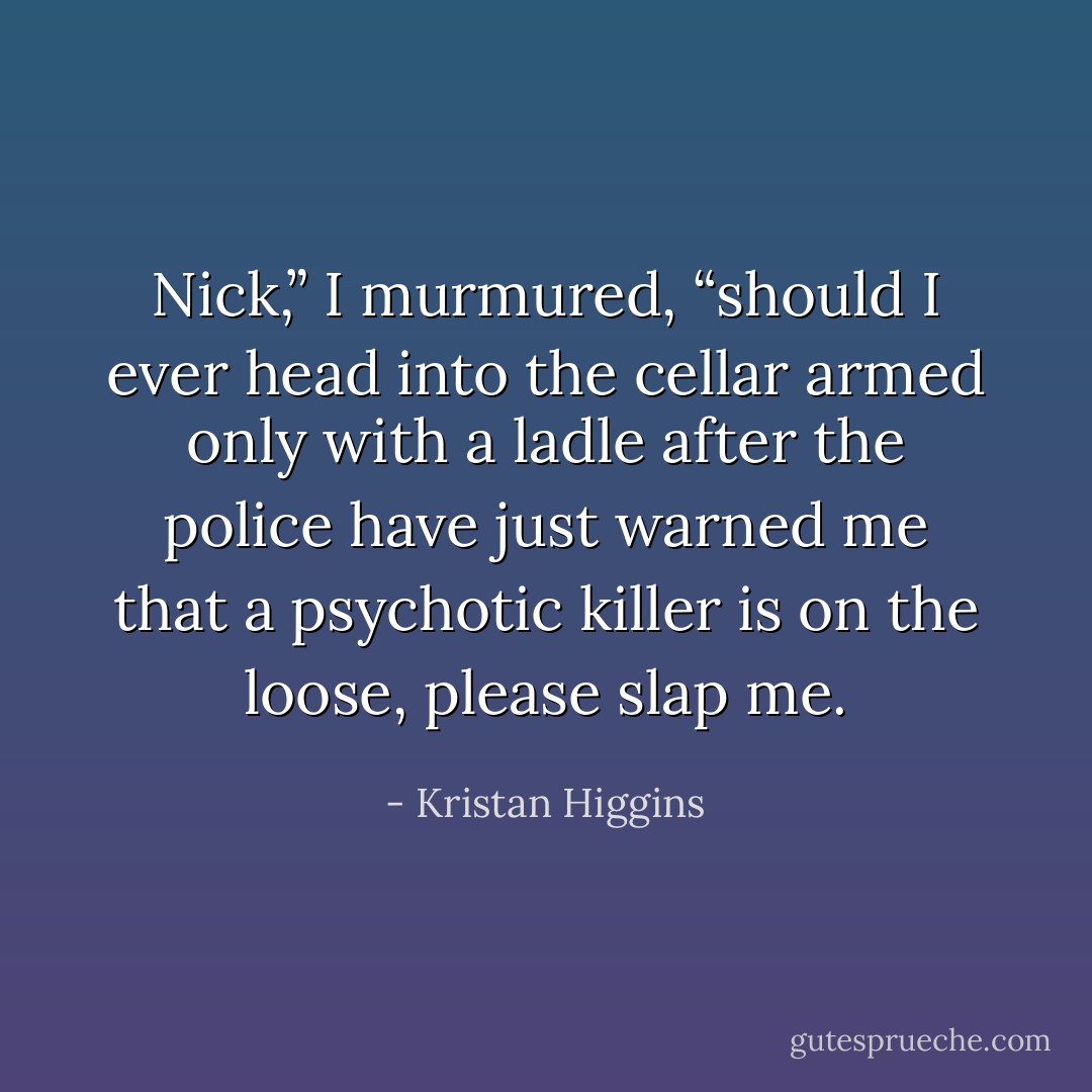 Nick,” I murmured, “should I ever head into the cellar armed only with a ladle after the police have just warned me that a psychotic killer is on the loose, please slap me. - Kristan Higgins