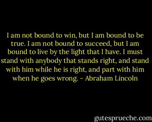 I am not bound to win, but I am bound to be true. I am not bound to succeed, but I am bound to live by the light that I have. I must stand with anybody that stands right, and stand with him while he is right, and part with him when he goes wrong. - Abraham Lincoln