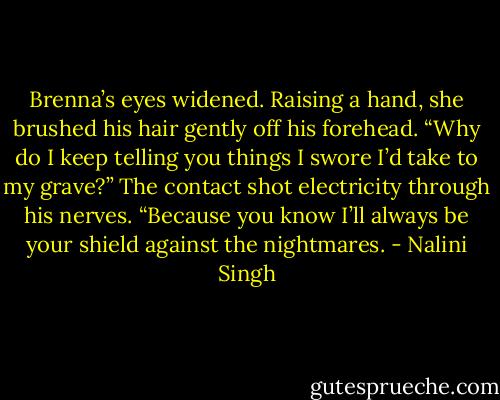 Brenna’s eyes widened. Raising a hand, she brushed his hair gently off his forehead.<br />“Why do I keep telling you things I swore I’d take to my grave?”<br />The contact shot electricity through his nerves. “Because you know I’ll always be your shield against the nightmares. - Nalini Singh