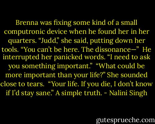 Brenna was fixing some kind of a small computronic device when he found her in her quarters. “Judd,” she said, putting down her tools. “You can’t be here. The dissonance—”<br /><br />He interrupted her panicked words. “I need to ask you something important.”<br /><br />“What could be more important than your life?” She sounded close to tears.<br /><br />“Your life. If you die, I don’t know if I’d stay sane.” A simple truth. - Nalini Singh