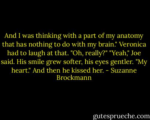 And I was thinking with a part of my<br />anatomy that has nothing to do with my brain." Veronica had to laugh at that. "Oh, really?" "Yeah," Joe said. His smile grew softer, his eyes gentler. "My heart."<br />And then he kissed her. - Suzanne Brockmann
