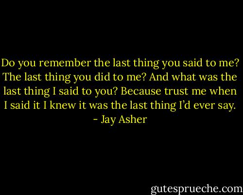 Do you remember the last thing you said to me? The last thing you did to me? And what was the last thing I said to you? Because trust me when I said it I knew it was the last thing I’d ever say. - Jay Asher