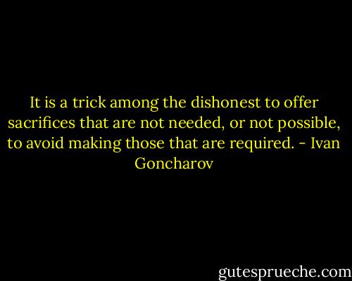 It is a trick among the dishonest to offer sacrifices that are not needed, or not possible, to avoid making those that are required. - Ivan Goncharov
