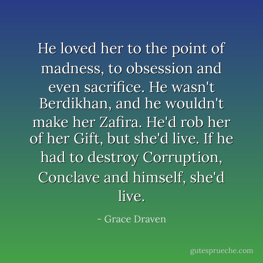 He loved her to the point of madness, to obsession and even sacrifice. He wasn't Berdikhan, and he wouldn't make her Zafira. He'd rob her of her Gift, but she'd live. If he had to destroy Corruption, Conclave and himself, she'd live. - Grace Draven