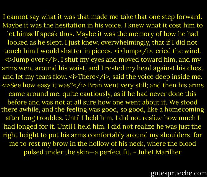 I cannot say what it was that made me take that one step forward. Maybe it was the hesitation in his voice. I knew what it cost him to let himself speak thus. Maybe it was the memory of how he had looked as he slept. I just knew, overwhelmingly, that if I did not touch him I would shatter in pieces. <i>Jump</i>, cried the wind. <i>Jump over</i>. I shut my eyes and moved toward him, and my arms went around his waist, and I rested my head against his chest and let my tears flow. <i>There</i>, said the voice deep inside me. <i>See how easy it was?</i> Bran went very still; and then his arms came around me, quite cautiously, as if he had never done this before and was not at all sure how one went about it. We stood there awhile, and the feeling was good, so good, like a homecoming after long troubles. Until I held him, I did not realize how much I had longed for it. Until I held him, I did not realize he was just the right height to put his arms comfortably around my shoulders, for me to rest my brow in the hollow of his neck, where the blood pulsed under the skin—a perfect fit. - Juliet Marillier
