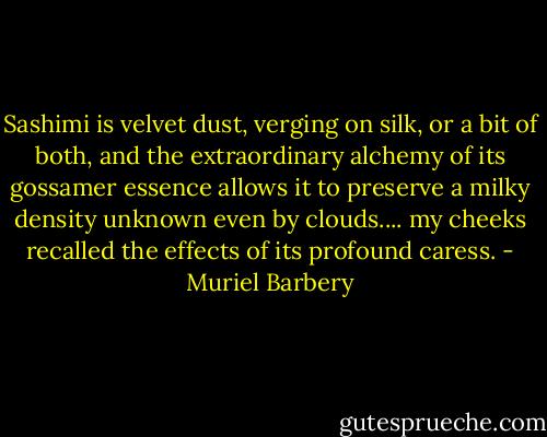 Sashimi is velvet dust, verging on silk, or a bit of both, and the extraordinary alchemy of its gossamer essence allows it to preserve a milky density unknown even by clouds.... my cheeks recalled the effects of its profound caress. - Muriel Barbery