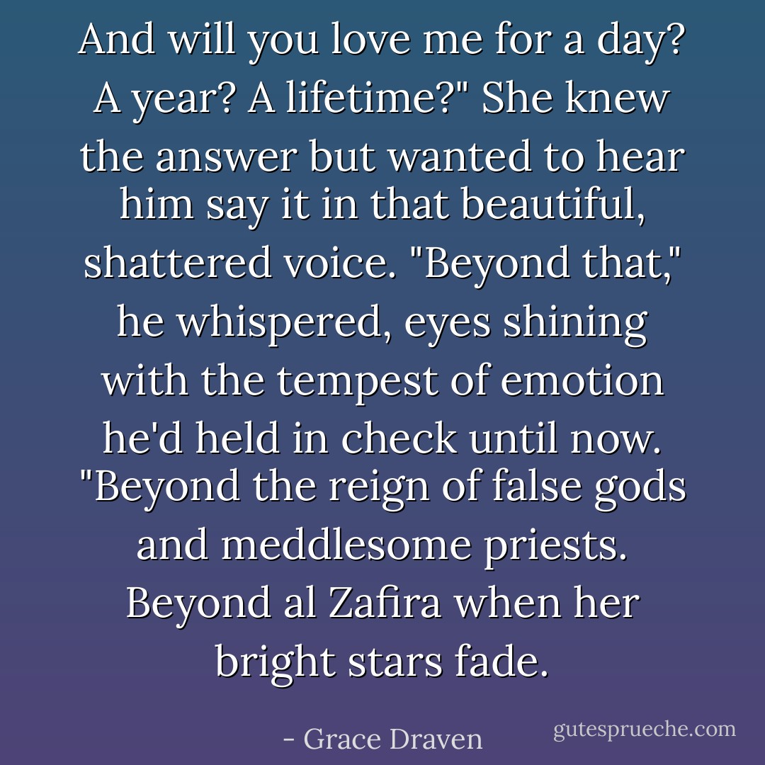 And will you love me for a day? A year? A lifetime?" She knew the answer but wanted to hear him say it in that beautiful, shattered voice.<br />"Beyond that," he whispered, eyes shining with the tempest of emotion he'd held in check until now. "Beyond the reign of false gods and meddlesome priests. Beyond al Zafira when her bright stars fade. - Grace Draven
