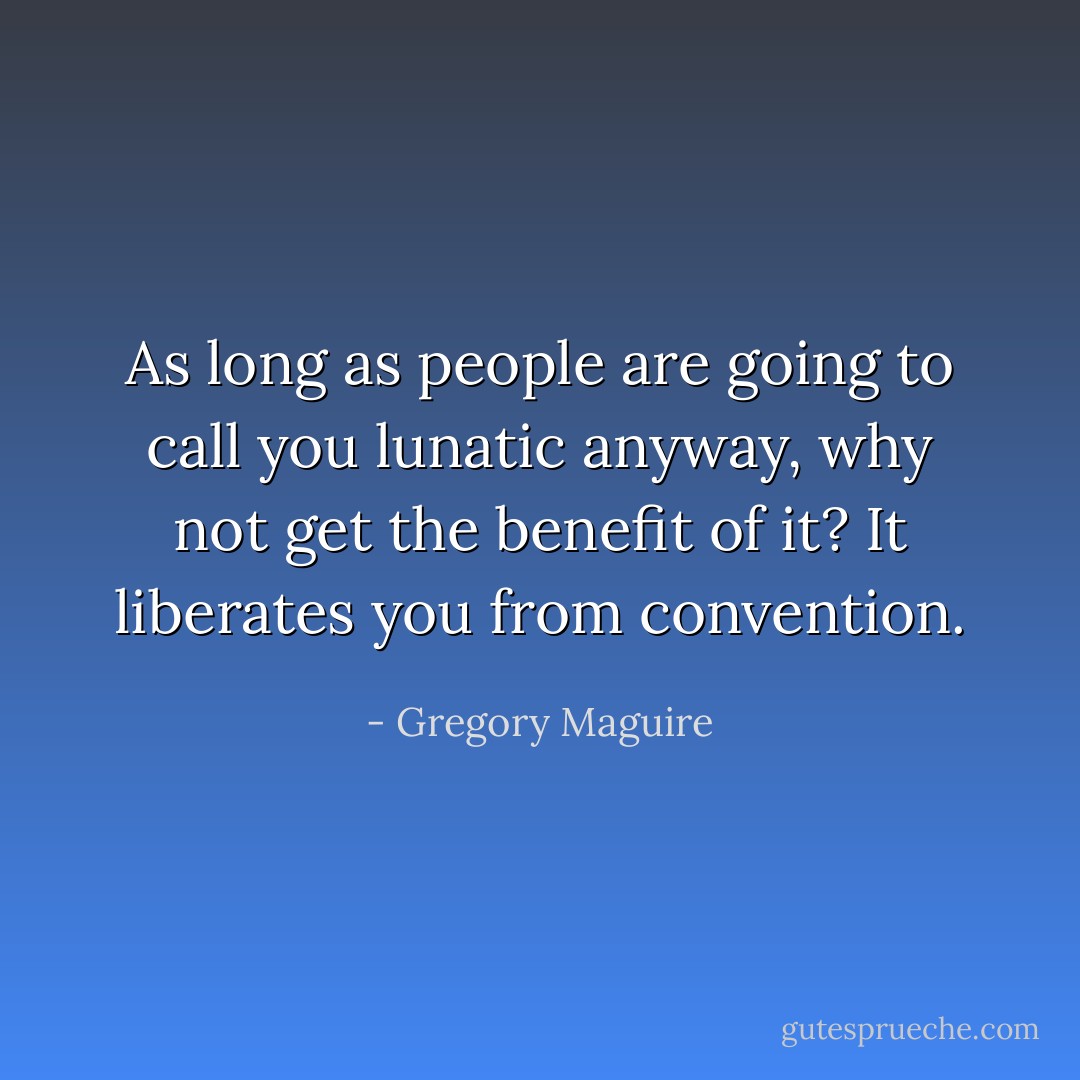 As long as people are going to call you lunatic anyway, why not get the benefit of it? It liberates you from convention. - Gregory Maguire