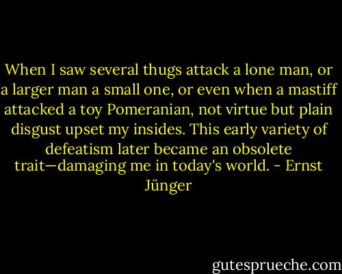 When I saw several thugs attack a lone man, or a larger man a small one, or even when a mastiff attacked a toy Pomeranian, not virtue but plain disgust upset my insides. This early variety of defeatism later became an obsolete trait—damaging me in today's world. - Ernst Jünger