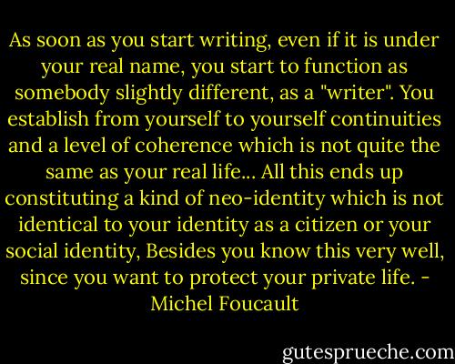 As soon as you start writing, even if it is under your real name, you start to function as somebody slightly different, as a "writer". You establish from yourself to yourself continuities and a level of coherence which is not quite the same as your real life... All this ends up constituting a kind of neo-identity which is not identical to your identity as a citizen or your social identity, Besides you know this very well, since you want to protect your private life. - Michel Foucault