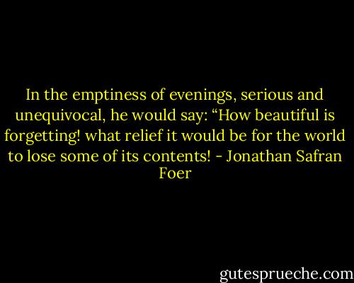 In the emptiness of evenings, serious and unequivocal, he would say: “How beautiful is forgetting! what relief it would be for the world to lose some of its contents! - Jonathan Safran Foer