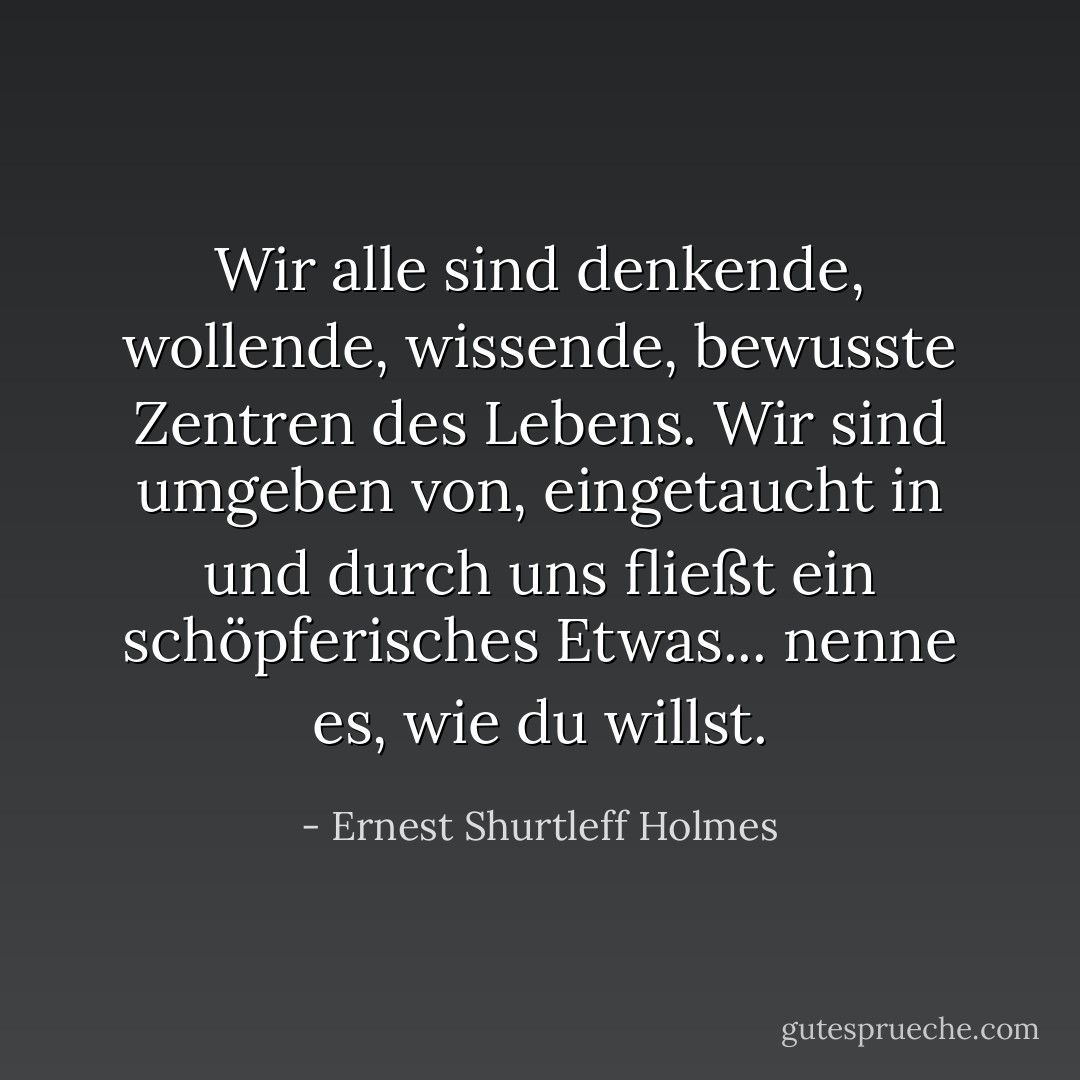 Wir alle sind denkende, wollende, wissende, bewusste Zentren des Lebens. Wir sind umgeben von, eingetaucht in und durch uns fließt ein schöpferisches Etwas... nenne es, wie du willst. - Ernest Shurtleff Holmes<