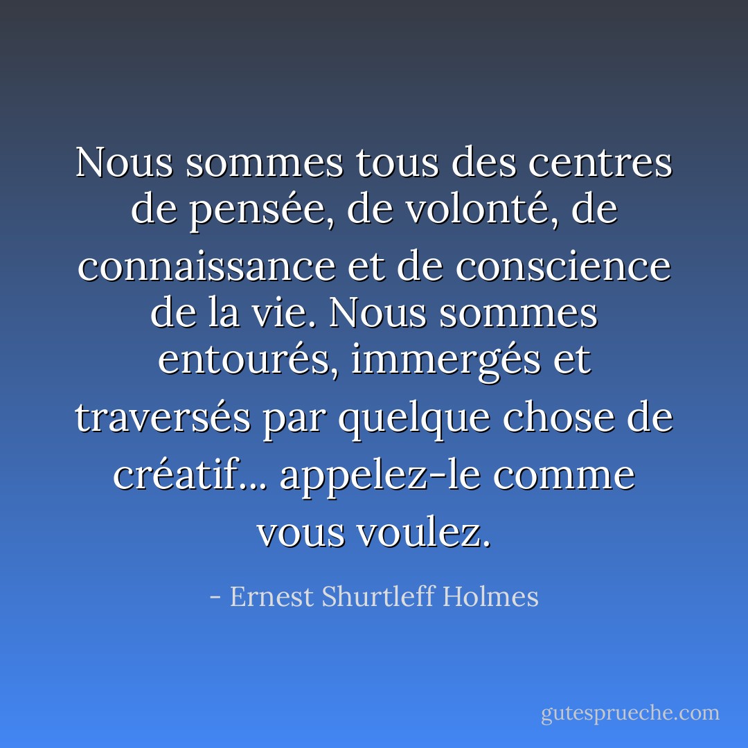 Nous sommes tous des centres de pensée, de volonté, de connaissance et de conscience de la vie. Nous sommes entourés, immergés et traversés par quelque chose de créatif... appelez-le comme vous voulez. - Ernest Shurtleff Holmes