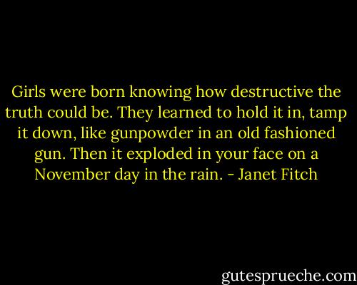Girls were born knowing how destructive the truth could be. They learned to hold it in, tamp it down, like gunpowder in an old fashioned gun. Then it exploded in your face on a November day in the rain. - Janet Fitch