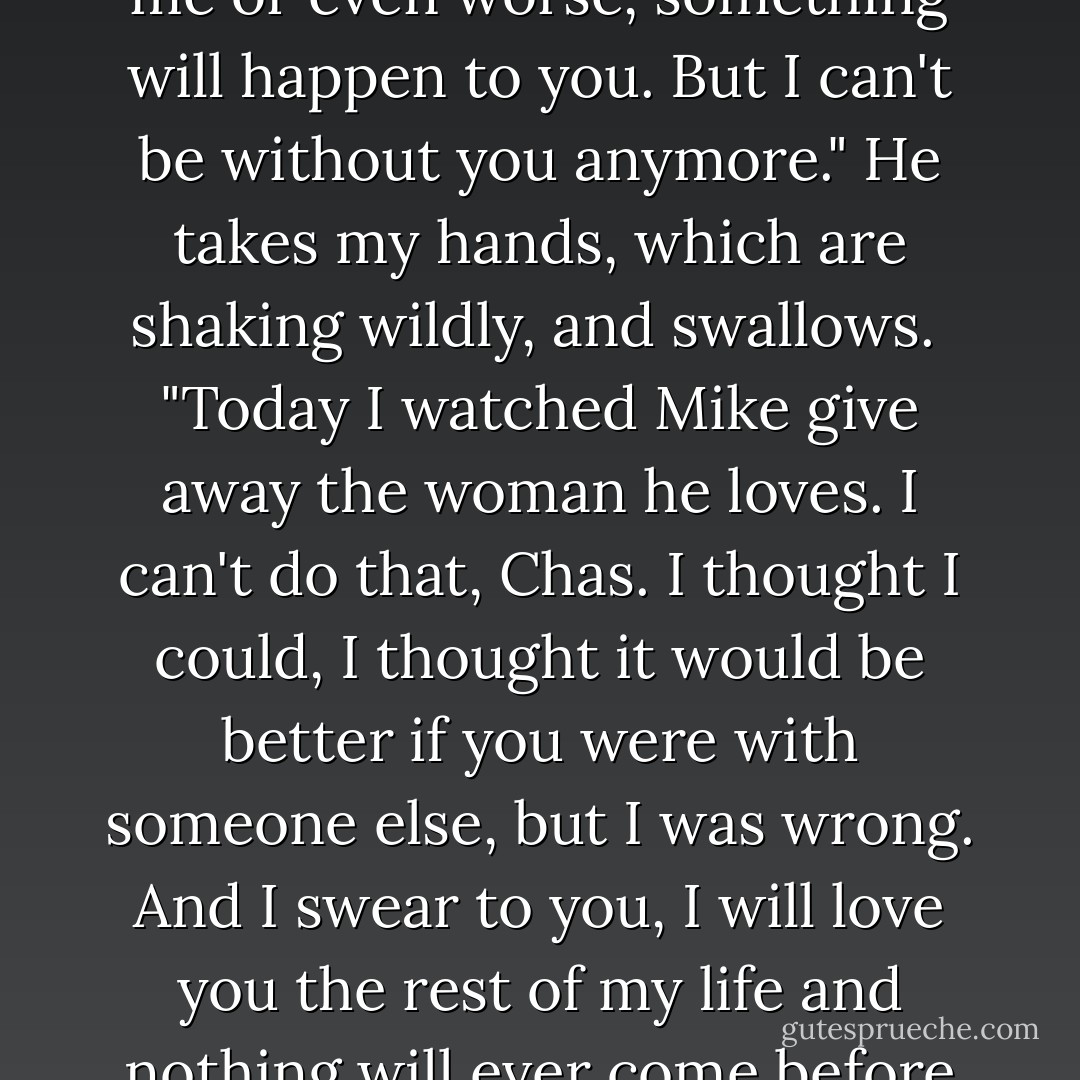 I've loved you my whole life, Chas, from that first day you took me home after Michelle died. And I'm terrified you'll leave me or you'll stop loving me or even worse, something will happen to you. But I can't be without you anymore." He takes my hands, which are shaking wildly, and swallows.<br /><br />"Today I watched Mike give away the woman he loves. I can't do that, Chas. I thought I could, I thought it would be better if you were with someone else, but I was wrong. And I swear to you, I will love you the rest of my life and nothing will ever come before you. Please, Chastity. Forgive me and marry me and have a bunch of babies with me, and I'll- - Kristan Higgins