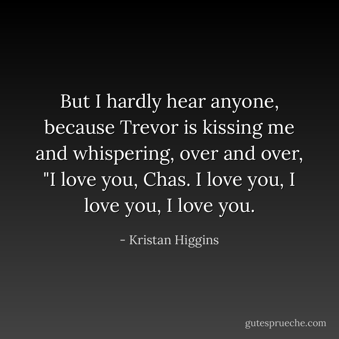 But I hardly hear anyone, because Trevor is kissing me and whispering, over and over, "I love you, Chas. I love you, I love you, I love you. - Kristan Higgins