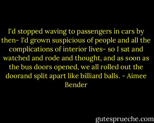 I'd stopped waving to passengers in cars by then- I'd grown suspicious of people and all the complications of interior lives- so I sat and watched and rode and thought, and as soon as the bus doors opened, we all rolled out the doorand split apart like billiard balls. - Aimee Bender