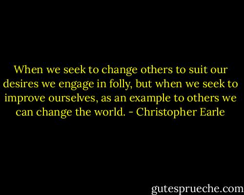 When we seek to change others to suit our desires we engage in folly, but when we seek to improve ourselves, as an example to others we can change the world. - Christopher Earle