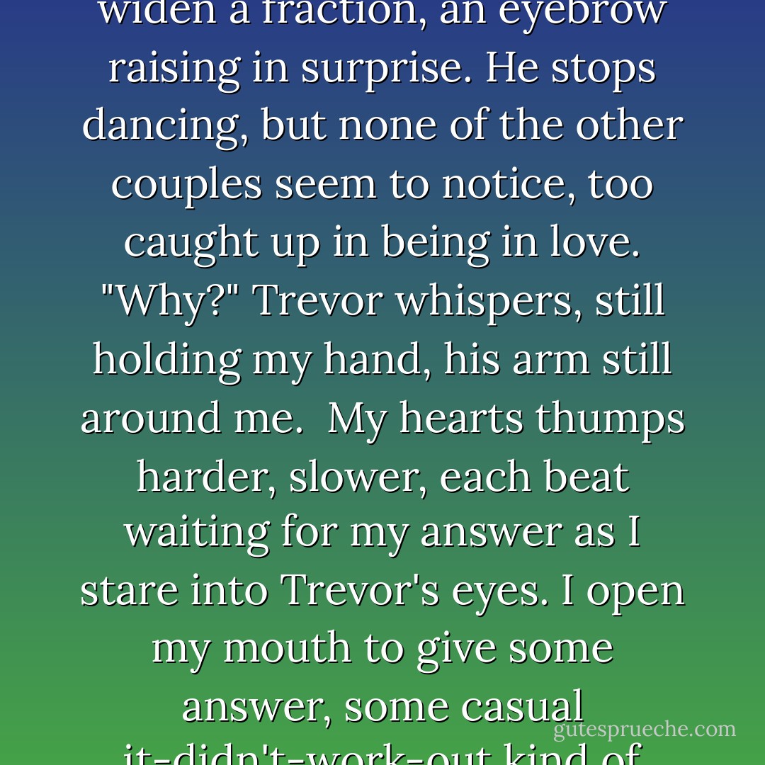 Where's your fiancé?" Trevor asks casually. I stiffen slightly, and Trevor steps back a little. "Well," I breathe. "Um, we sort of broke up."<br /><br />Trevor's eyes widen a fraction, an eyebrow raising in surprise. He stops dancing, but none of the other couples seem to notice, too caught up in being in love. "Why?" Trevor whispers, still holding my hand, his arm still around me.<br /><br />My hearts thumps harder, slower, each beat waiting for my answer as I stare into Trevor's eyes. I open my mouth to give some answer, some casual it-didn't-work-out kind of thing. But instead, I hear myself say something else entirely.<br /><br />"Because he wasn't you. - Kristan Higgins