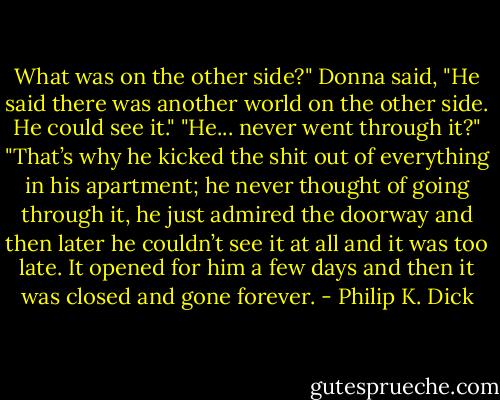 What was on the other side?"<br />Donna said, "He said there was another world on the other side. He could see it."<br />"He... never went through it?"<br />"That’s why he kicked the shit out of everything in his apartment; he never thought of going through it, he just admired the doorway and then later he couldn’t see it at all and it was too late. It opened for him a few days and then it was closed and gone forever. - Philip K. Dick