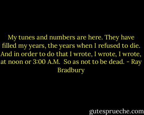 My tunes and numbers are here. They have filled my years, the years when I refused to die. And in order to do that I wrote, I wrote, I wrote, at noon or 3:00 A.M.<br /><br />So as not to be dead. - Ray Bradbury