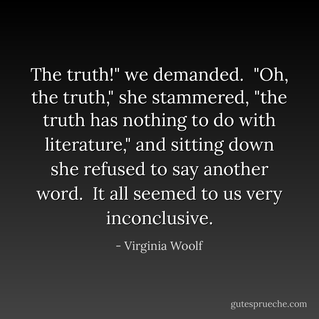 The truth!" we demanded.<br /><br />"Oh, the truth," she stammered, "the truth has nothing to do with literature," and sitting down she refused to say another word.<br /><br />It all seemed to us very inconclusive. - Virginia Woolf