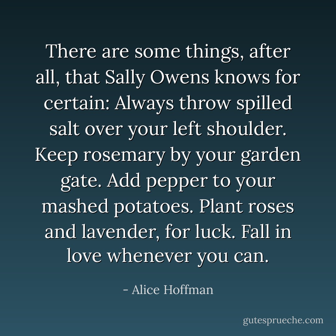 There are some things, after all, that Sally Owens knows for certain: Always throw spilled salt over your left shoulder. Keep rosemary by your garden gate. Add pepper to your mashed potatoes. Plant roses and lavender, for luck. Fall in love whenever you can. - Alice Hoffman