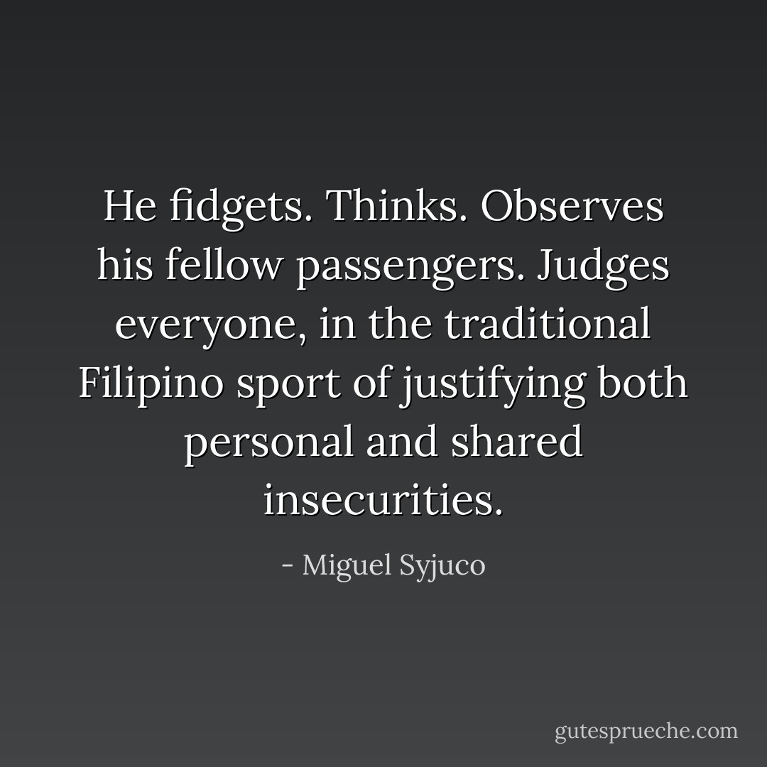 He fidgets. Thinks. Observes his fellow passengers. Judges everyone, in the traditional Filipino sport of justifying both personal and shared insecurities. - Miguel Syjuco