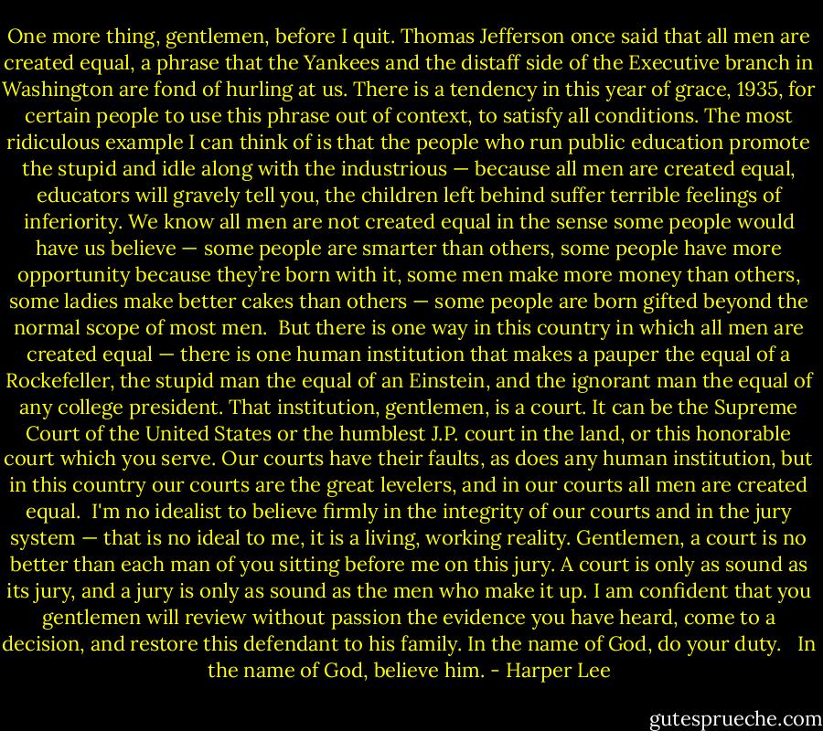 One more thing, gentlemen, before I quit. Thomas Jefferson once said that all men are created equal, a phrase that the Yankees and the distaff side of the Executive branch in Washington are fond of hurling at us. There is a tendency in this year of grace, 1935, for certain people to use this phrase out of context, to satisfy all conditions. The most ridiculous example I can think of is that the people who run public education promote the stupid and idle along with the industrious — because all men are created equal, educators will gravely tell you, the children left behind suffer terrible feelings of inferiority. We know all men are not created equal in the sense some people would have us believe — some people are smarter than others, some people have more opportunity because they’re born with it, some men make more money than others, some ladies make better cakes than others — some people are born gifted beyond the normal scope of most men.<br /><br />But there is one way in this country in which all men are created equal — there is one human institution that makes a pauper the equal of a Rockefeller, the stupid man the equal of an Einstein, and the ignorant man the equal of any college president. That institution, gentlemen, is a court. It can be the Supreme Court of the United States or the humblest J.P. court in the land, or this honorable court which you serve. Our courts have their faults, as does any human institution, but in this country our courts are the great levelers, and in our courts all men are created equal.<br /><br />I'm no idealist to believe firmly in the integrity of our courts and in the jury system — that is no ideal to me, it is a living, working reality. Gentlemen, a court is no better than each man of you sitting before me on this jury. A court is only as sound as its jury, and a jury is only as sound as the men who make it up. I am confident that you gentlemen will review without passion the evidence you have heard, come to a decision, and restore this defendant to his family. In the name of God, do your duty. <br /><br />In the name of God, believe him. - Harper Lee