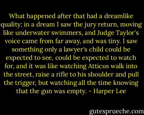What happened after that had a dreamlike quality: in a dream I saw the jury return, moving like underwater swimmers, and Judge Taylor's voice came from far away, and was tiny. I saw something only a lawyer's child could be expected to see, could be expected to watch for, and it was like watching Atticus walk into the street, raise a rifle to his shoulder and pull the trigger, but watching all the time knowing that the gun was empty. - Harper Lee