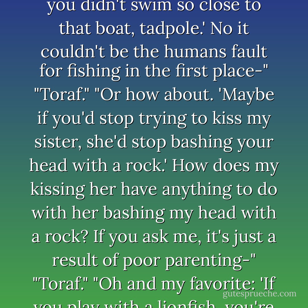 Emma this is not a joke. Look at your hands! They're... they're... wrinkled!"<br />"Yes that's because-"<br />"No way. I'm not going down for this. This isn't my fault."<br />"Toraf-"<br />"Galen will find some way to blame me though. He always does. 'You wouldn't have gotten caught if you didn't swim so close to that boat, tadpole.' No it couldn't be the humans fault for fishing in the first place-"<br />"Toraf."<br />"Or how about. 'Maybe if you'd stop trying to kiss my sister, she'd stop bashing your head with a rock.' How does my kissing her have anything to do with her bashing my head with a rock? If you ask me, it's just a result of poor parenting-"<br />"Toraf."<br />"Oh and my favorite: 'If you play with a lionfish, you're going to get pricked.' I wasn't playing with it! I was just helping it swim faster by grabbing its fins-"<br />"TOR-AF."<br />He stops pacing along the water, even seems to remember that I exist. "Yes, Emma? What were you saying? - Anna Banks