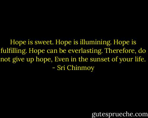Hope is sweet.<br />Hope is illumining.<br />Hope is fulfilling.<br />Hope can be everlasting.<br />Therefore, do not give up hope,<br />Even in the sunset of your life. - Sri Chinmoy